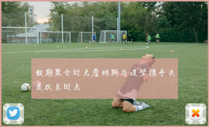 假期聚会时光詹姆斯与追梦携手共度欢乐时光