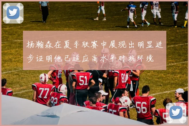 杨瀚森在夏季联赛中展现出明显进步证明他已适应高水平对抗环境