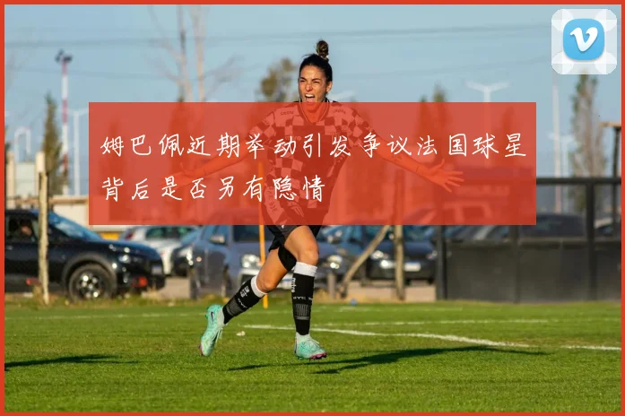 姆巴佩近期举动引发争议法国球星背后是否另有隐情