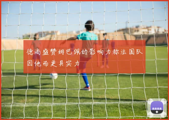 德尚盛赞姆巴佩的影响力称法国队因他而更具实力