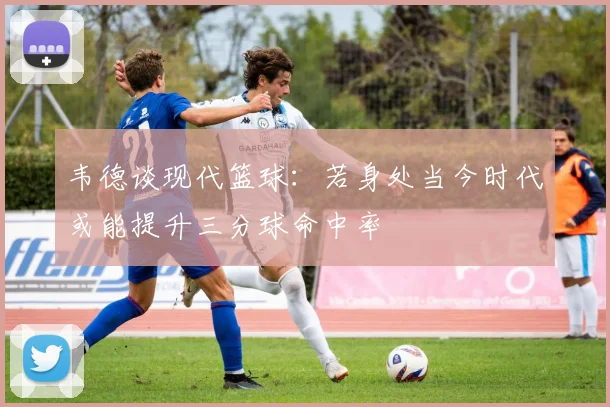 韦德谈现代篮球：若身处当今时代或能提升三分球命中率