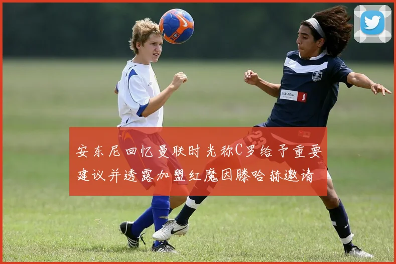 安东尼回忆曼联时光称C罗给予重要建议并透露加盟红魔因滕哈赫邀请