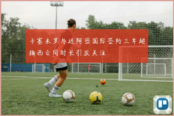 卡塞米罗与迈阿密国际签约三年超梅西合同时长引发关注