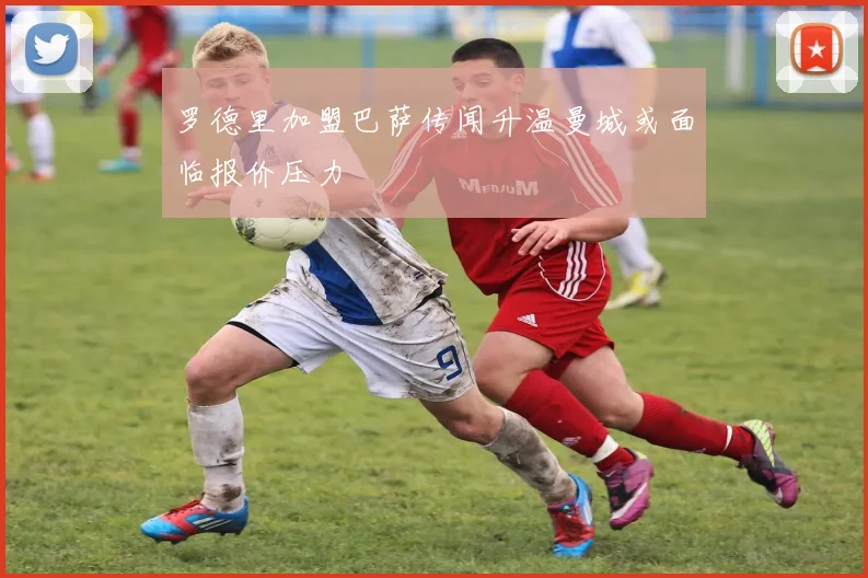 罗德里加盟巴萨传闻升温曼城或面临报价压力