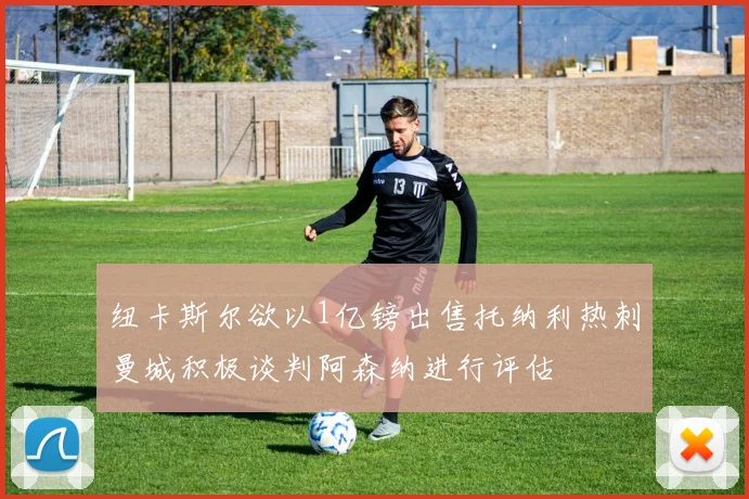 纽卡斯尔欲以1亿镑出售托纳利热刺曼城积极谈判阿森纳进行评估