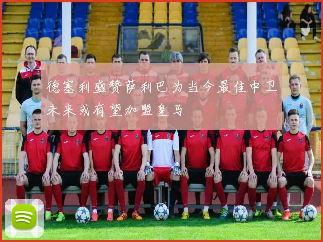 德塞利盛赞萨利巴为当今最佳中卫未来或有望加盟皇马