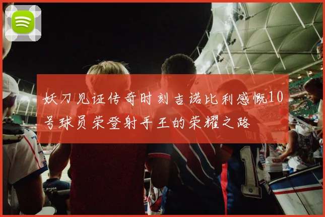 妖刀见证传奇时刻吉诺比利感慨10号球员荣登射手王的荣耀之路