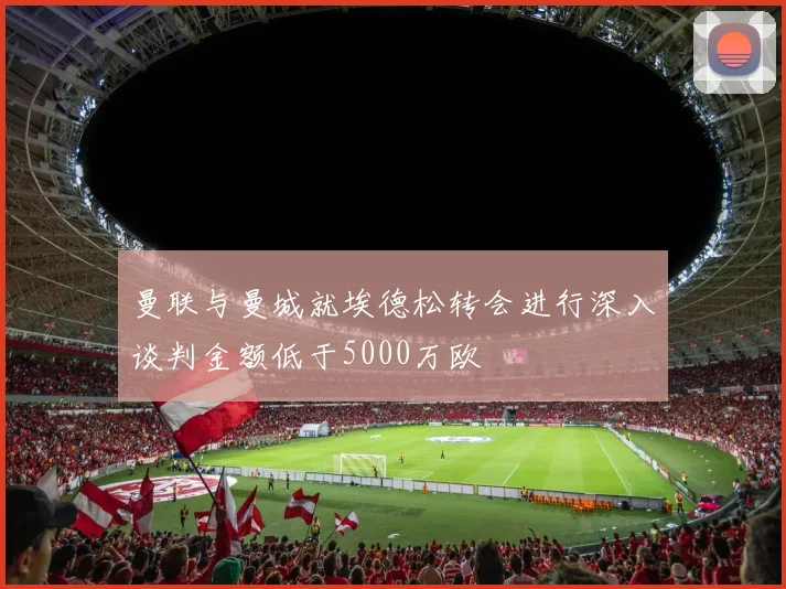 曼联与曼城就埃德松转会进行深入谈判金额低于5000万欧