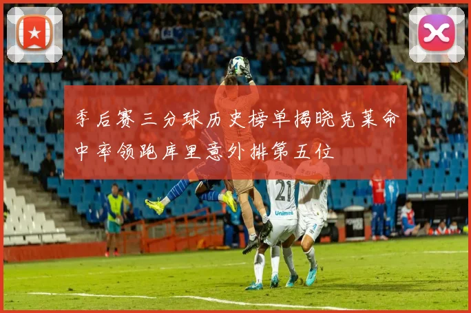 季后赛三分球历史榜单揭晓克莱命中率领跑库里意外排第五位