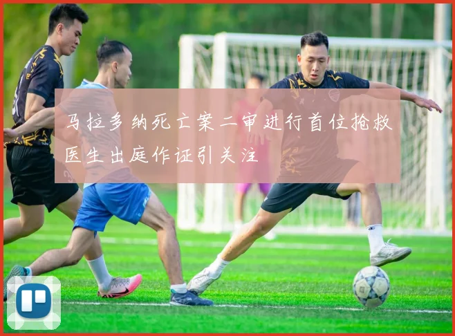 马拉多纳死亡案二审进行首位抢救医生出庭作证引关注