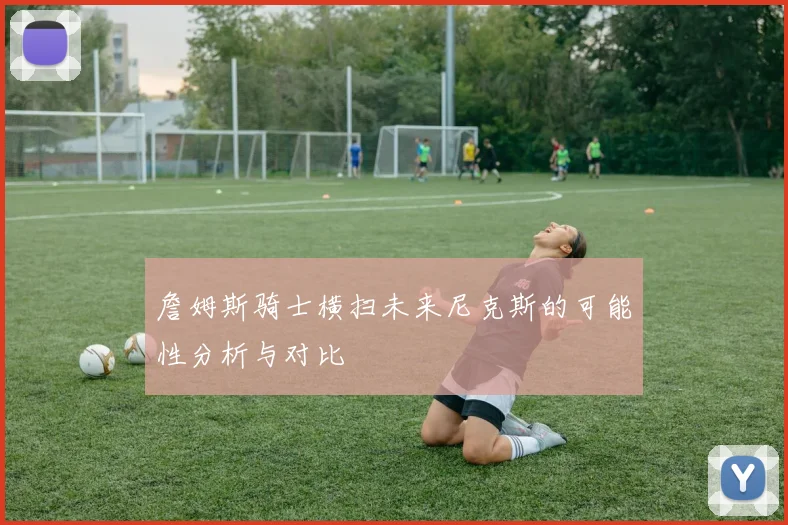 詹姆斯骑士横扫未来尼克斯的可能性分析与对比