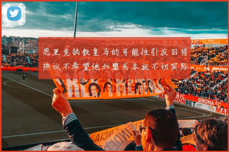 恩里克执教皇马的可能性引发旧将热议不希望他加盟或本就不切实际