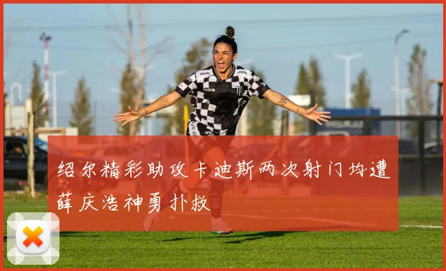 绍尔精彩助攻卡迪斯两次射门均遭薛庆浩神勇扑救
