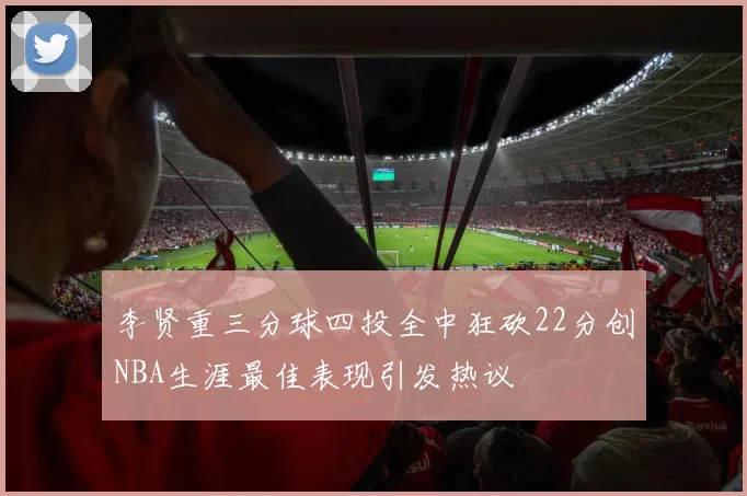 李贤重三分球四投全中狂砍22分创NBA生涯最佳表现引发热议
