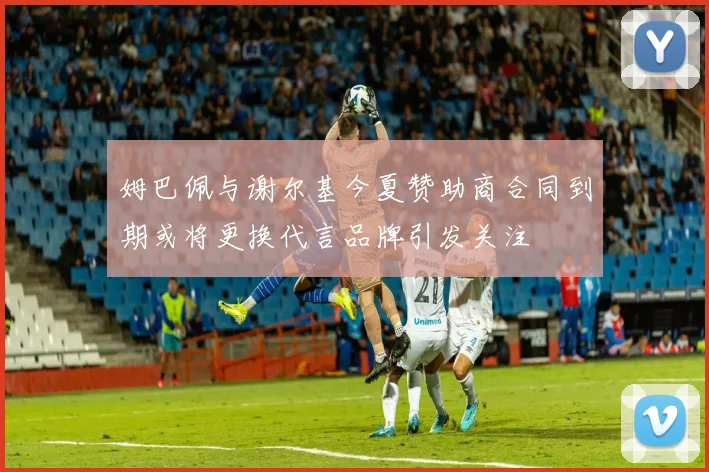 姆巴佩与谢尔基今夏赞助商合同到期或将更换代言品牌引发关注