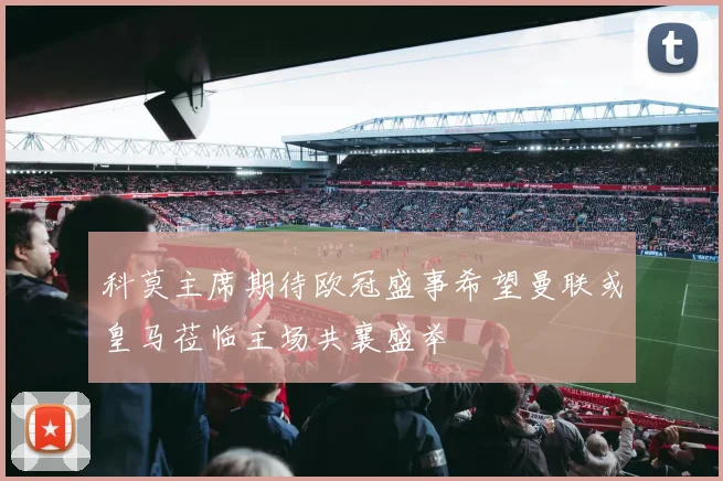 科莫主席期待欧冠盛事希望曼联或皇马莅临主场共襄盛举