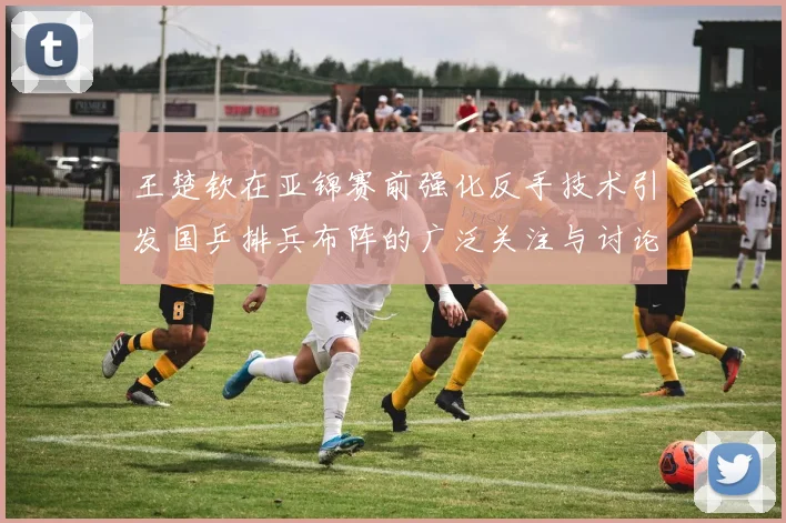 王楚钦在亚锦赛前强化反手技术引发国乒排兵布阵的广泛关注与讨论