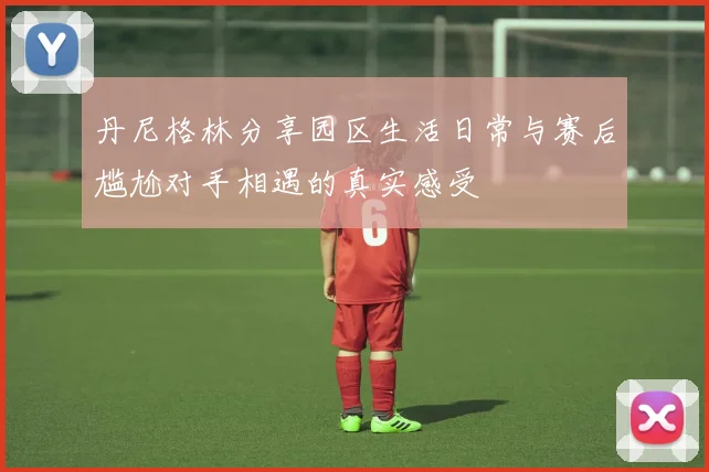 丹尼格林分享园区生活日常与赛后尴尬对手相遇的真实感受