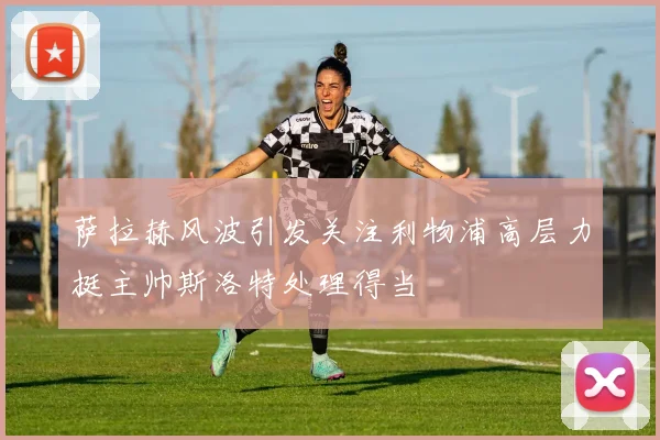 萨拉赫风波引发关注利物浦高层力挺主帅斯洛特处理得当