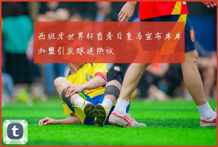 西班牙世界杯首秀日皇马宣布库库加盟引发球迷热议
