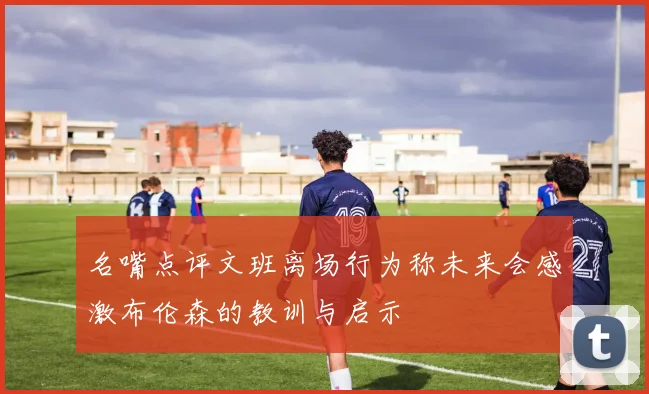 名嘴点评文班离场行为称未来会感激布伦森的教训与启示